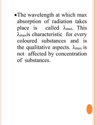 The wavelength at which max
absorption of radiation takes
place is called λmax. This
λmaxis characteristic for every
coloured substances and is
the qualitative aspects. λmax is
not affected by concentration
of substances.
 