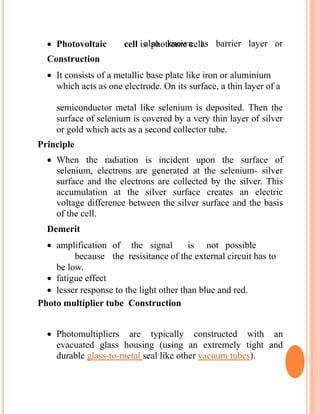 also known as barrier layer or Photovoltaic cell is photronic cell.
Construction
 It consists of a metallic base plate like iron or aluminium
which acts as one electrode. On its surface, a thin layer of a
semiconductor metal like selenium is deposited. Then the
surface of selenium is covered by a very thin layer of silver
or gold which acts as a second collector tube.
Principle
 When the radiation is incident upon the surface of
selenium, electrons are generated at the selenium- silver
surface and the electrons are collected by the silver. This
accumulation at the silver surface creates an electric
voltage difference between the silver surface and the basis
of the cell.
Demerit
 amplification of the signal is not possible
because the resisitance of the external circuit has to
be low.
 fatigue effect
 lesser response to the light other than blue and red.
Photo multiplier tube Construction
 Photomultipliers are typically constructed with an
evacuated glass housing (using an extremely tight and
durable glass-to-metal seal like other vacuum tubes).
 