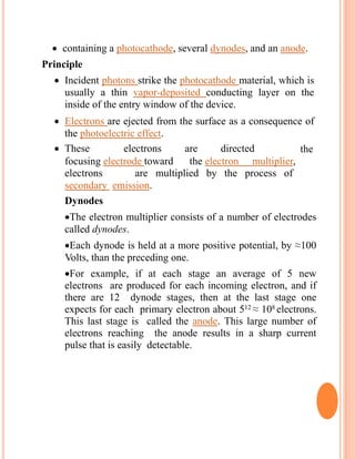  containing a photocathode, several dynodes, and an anode.
Principle
 Incident photons strike the photocathode material, which is
usually a thin vapor-deposited conducting layer on the
inside of the entry window of the device.
 Electrons are ejected from the surface as a consequence of
the photoelectric effect.
 These electrons are directed
by
the
focusing electrode toward the electron multiplier,
whereelectrons are multiplied by the process of
secondary emission.
Dynodes
The electron multiplier consists of a number of electrodes
called dynodes.
Each dynode is held at a more positive potential, by ≈100
Volts, than the preceding one.
For example, if at each stage an average of 5 new
electrons are produced for each incoming electron, and if
there are 12 dynode stages, then at the last stage one
expects for each primary electron about 512 ≈ 108 electrons.
This last stage is called the anode. This large number of
electrons reaching the anode results in a sharp current
pulse that is easily detectable.
 