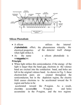 Silicon Photodiode
 A silicon
photodiode
utilizes the internal
photoelectric effect, thethe phenomenon whereby
electrical properties of the detector itself change
when light strikes it.
 As the name
suggests,
a silicon photodiode is
asemiconductor.
Principle
 When light strikes this semiconductor, if the energy of the
light is larger than the band gap, electrons in the valence
band are excited into the conduction band, and holes are
left in the original valence band. As shown in Fig. 5, these
electron-hole pairs are created throughout the
semiconductor, but in the depletion region, the electric
field causes electrons to be accelerated toward the N
region and holes to be
electrons accumulate
accelerated toward the P-region. As a result,
in the N-region and holes
accumulate in the P-region, and the two regions
 
