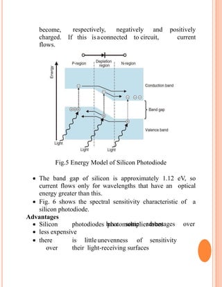 become,
charged.
flows.
If this is connected to
respectively, negatively and positively
a circuit, current
Fig.5 Energy Model of Silicon Photodiode
 The band gap of silicon is approximately 1.12 eV, so
current flows only for wavelengths that have an optical
energy greater than this.
 Fig. 6 shows the spectral sensitivity characteristic of a
silicon photodiode.
Advantages
have some advantages over Silicon photodiodes photomultiplier tubes
 less expensive
 there is little unevenness of sensitivity
over their light-receiving surfaces
 