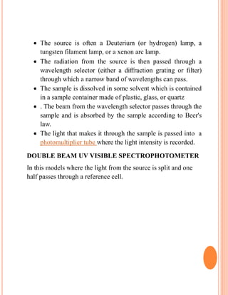  The source is often a Deuterium (or hydrogen) lamp, a
tungsten filament lamp, or a xenon arc lamp.
 The radiation from the source is then passed through a
wavelength selector (either a diffraction grating or filter)
through which a narrow band of wavelengths can pass.
 The sample is dissolved in some solvent which is contained
in a sample container made of plastic, glass, or quartz
 . The beam from the wavelength selector passes through the
sample and is absorbed by the sample according to Beer's
law.
 The light that makes it through the sample is passed into a
photomultiplier tube where the light intensity is recorded.
DOUBLE BEAM UV VISIBLE SPECTROPHOTOMETER
In this models where the light from the source is split and one
half passes through a reference cell.
 