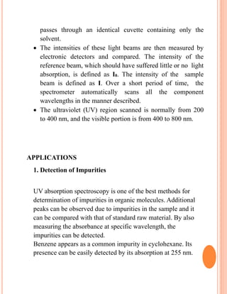 passes through an identical cuvette containing only the
solvent.
 The intensities of these light beams are then measured by
electronic detectors and compared. The intensity of the
reference beam, which should have suffered little or no light
absorption, is defined as I0. The intensity of the sample
beam is defined as I. Over a short period of time, the
spectrometer automatically scans all the component
wavelengths in the manner described.
 The ultraviolet (UV) region scanned is normally from 200
to 400 nm, and the visible portion is from 400 to 800 nm.
APPLICATIONS
1. Detection of Impurities
UV absorption spectroscopy is one of the best methods for
determination of impurities in organic molecules. Additional
peaks can be observed due to impurities in the sample and it
can be compared with that of standard raw material. By also
measuring the absorbance at specific wavelength, the
impurities can be detected.
Benzene appears as a common impurity in cyclohexane. Its
presence can be easily detected by its absorption at 255 nm.
 