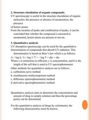 2. Structure elucidation of organic compounds.
UV spectroscopy is useful in the structure elucidation of organic
molecules, the presence or absence of unsaturation, the
presence
of hetero atoms.
From the location of peaks and combination of peaks, it can be
concluded that whether the compound is saturated or
unsaturated, hetero atoms are present or not etc.
3. Quantitative analysis
UV absorption spectroscopy can be used for the quantitative
determination of compounds that absorb UV radiation. This
determination is based on Beer’s law which is as follows.
A = log I0 / It = log 1/ T = – log T = abc = εbc
Where ε is extinction co-efficient, c is concentration, and b is the
length of the cell that is used in UV spectrophotometer.
Other methods for quantitative analysis are as follows.
a. calibration curve method
b. simultaneous multicomponent method
c. difference spectrophotometric method
d. derivative spectrophotometric method
Quantitative analysis aims to determine the concentration and
amount of drug in sample solution and thus the percentage
purity can be determined.
For the quantitative analysis of drugs by colorimetry, the
following characteristics must be known.
 
