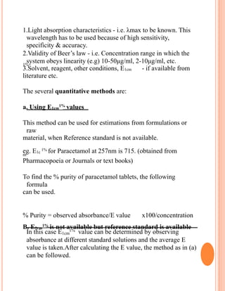 1.Light absorption characteristics - i.e. λmax to be known. This
wavelength has to be used because of high sensitivity,
specificity & accuracy.
2.Validity of Beer’s law - i.e. Concentration range in which the
system obeys linearity (e.g) 10-50μg/ml, 2-10μg/ml, etc.1%
3.Solvent, reagent, other conditions, E1cm - if available from
literature etc.
The several quantitative methods are:
a. Using E1cm
1%
values
This method can be used for estimations from formulations or
raw
material, when Reference standard is not available.
eg. E1c
1% for Paracetamol at 257nm is 715. (obtained fromm
Pharmacopoeia or Journals or text books)
To find the % purity of paracetamol tablets, the following
formula
can be used.
% Purity = observed absorbance/E value x100/concentration
B. E1cm
1%
is not available but reference standard is available
In this case E1cm
1% value can be determined by observing
absorbance at different standard solutions and the average E
value is taken.After calculating the E value, the method as in (a)
can be followed.
 