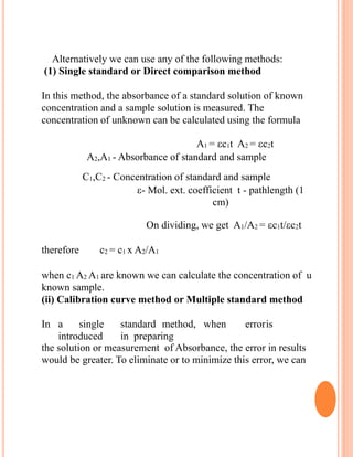Alternatively we can use any of the following methods:
(1) Single standard or Direct comparison method
In this method, the absorbance of a standard solution of known
concentration and a sample solution is measured. The
concentration of unknown can be calculated using the formula
A1 = c1t A2 = c2t
A2,A1 - Absorbance of standard and sample
C1,C2 - Concentration of standard and sample
- Mol. ext. coefficient t - pathlength (1
cm)
On dividing, we get A1/A2 = c1t/c2t
therefore c2 = c1 x A2/A1
when c1 A2 A1 are known we can calculate the concentration of u
known sample.
(ii) Calibration curve method or Multiple standard method
In a single standard method, when erroris
introduced in preparing
the solution or measurement of Absorbance, the error in results
would be greater. To eliminate or to minimize this error, we can
 