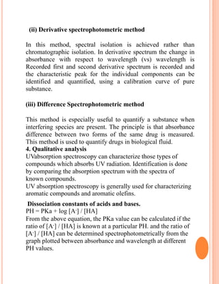 (ii) Derivative spectrophotometric method
In this method, spectral isolation is achieved rather than
chromatographic isolation. In derivative spectrum the change in
absorbance with respect to wavelength (vs) wavelength is
Recorded first and second derivative spectrum is recorded and
the characteristic peak for the individual components can be
identified and quantified, using a calibration curve of pure
substance.
(iii) Difference Spectrophotometric method
This method is especially useful to quantify a substance when
interfering species are present. The principle is that absorbance
difference between two forms of the same drug is measured.
This method is used to quantify drugs in biological fluid.
4. Qualitative analysis
UVabsorption spectroscopy can characterize those types of
compounds which absorbs UV radiation. Identification is done
by comparing the absorption spectrum with the spectra of
known compounds.
UV absorption spectroscopy is generally used for characterizing
aromatic compounds and aromatic olefins.
Dissociation constants of acids and bases.
PH = PKa + log [A-] / [HA]
From the above equation, the PKa value can be calculated if the
ratio of [A-] / [HA] is known at a particular PH. and the ratio of
[A-] / [HA] can be determined spectrophotometrically from the
graph plotted between absorbance and wavelength at different
PH values.
 