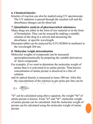 6. Chemical kinetics
Kinetics of reaction can also be studied using UV spectroscopy.
The UV radiation is passed through the reaction cell and the
absorbance changes can be observed.
7. Quantitative analysis of pharmaceutical substances
Many drugs are either in the form of raw material or in the form
of formulation. They can be assayed by making a suitable
solution of the drug in a solvent and measuring the
absorbance at specific wavelength.
Diazepam tablet can be analyzed by 0.5% H2SO4 in methanol at
the wavelength 284 nm.
8. Molecular weight determination
Molecular weights of compounds can be measured
spectrophotometrically by preparing the suitable derivatives
of these compounds.
For example, if we want to determine the molecular weight of
amine then it is converted in to amine picrate. Then known
concentration of amine picrate is dissolved in a litre of
solution
and its optical density is measured at λmax 380 nm. After this
the concentration of the solution in gm moles per litre can be
calculated by using the following formula.
"c" can be calculated using above equation, the weight "w" of
amine picrate is known. From "c" and "w", molecular weight
of amine picrate can be calculated. And the molecular weight of
picrate can be calculated using the molecular weight of amine
picrate.
 