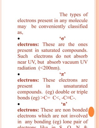 The types of
electrons present in any molecule
may be conveniently classified
as,
 ‘σ’
electrons: These are the ones
present in saturated compounds.
Such electrons do not absorb
near UV, but absorb vacuum UV
radiation (<200nm).
 ‘π’
electrons: These electrons are
present in unsaturated
compounds. (eg) double or triple
bonds (eg) >C= C<, -C≡C-.
 ‘n’
electrons: These are non bonded
electrons which are not involved
in any bonding (eg) lone pair of
 