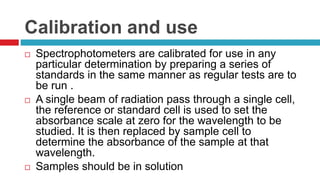 Calibration and use
 Spectrophotometers are calibrated for use in any
particular determination by preparing a series of
standards in the same manner as regular tests are to
be run .
 A single beam of radiation pass through a single cell,
the reference or standard cell is used to set the
absorbance scale at zero for the wavelength to be
studied. It is then replaced by sample cell to
determine the absorbance of the sample at that
wavelength.
 Samples should be in solution
 