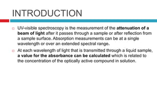 INTRODUCTION
 UV-visible spectroscopy is the measurement of the attenuation of a
beam of light after it passes through a sample or after reflection from
a sample surface. Absorption measurements can be at a single
wavelength or over an extended spectral range.
 At each wavelength of light that is transmitted through a liquid sample,
a value for the absorbance can be calculated which is related to
the concentration of the optically active compound in solution.
 