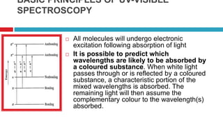 BASIC PRINCIPLES OF UV-VISIBLE
SPECTROSCOPY
 All molecules will undergo electronic
excitation following absorption of light
 It is possible to predict which
wavelengths are likely to be absorbed by
a coloured substance. When white light
passes through or is reflected by a coloured
substance, a characteristic portion of the
mixed wavelengths is absorbed. The
remaining light will then assume the
complementary colour to the wavelength(s)
absorbed.
 