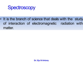 Spectroscopy
• It is the branch of science that deals with the study
of interaction of electromagnetic radiation with
matter.
Dr. Siju N Antony
 