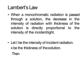 Lambert’s Law
• When a monochromatic radiation is passed
through a solution, the decrease in the
intensity of radiation with thickness of the
solution is directly proportional to the
intensity of the incidentlight.
• Let I be the intensity of incident radiation.
xbe the thickness of thesolution.
Then
 