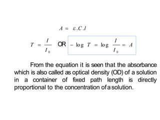 A  ε.C .l
I
T  OR
I
 A log T  log
I 0 I 0
From the equation it is seen that the absorbance
which is also called as optical density (OD) of a solution
in a container of fixed path length is directly
proportional to the concentration ofasolution.
 