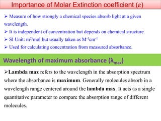 Importance of Molar Extinction coefficient (ε)
 Measure of how strongly a chemical species absorb light at a given
wavelength.
 It is independent of concentration but depends on chemical structure.
 SI Unit: m2/mol but usually taken as M-1cm-1
 Used for calculating concentration from measured absorbance.
Lambda max refers to the wavelength in the absorption spectrum
where the absorbance is maximum. Generally molecules absorb in a
wavelength range centered around the lambda max. It acts as a single
quantitative parameter to compare the absorption range of different
molecules.
Wavelength of maximum absorbance (λmax)
 