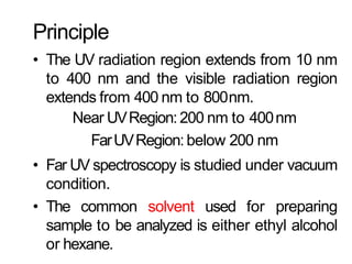 Principle
• The UV radiation region extends from 10 nm
to 400 nm and the visible radiation region
extends from 400 nm to 800nm.
Near UVRegion:200 nm to 400nm
FarUVRegion:below 200 nm
• Far UV spectroscopy is studied under vacuum
condition.
• The common solvent used for preparing
sample to be analyzed is either ethyl alcohol
or hexane.
 