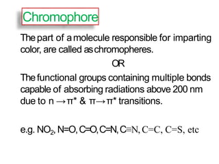 Chromophore
Thepart of amolecule responsible for imparting
color, are called aschromopheres.
OR
Thefunctional groups containing multiple bonds
capable of absorbing radiations above 200 nm
due to n →π* & π→π* transitions.
e.g. NO2,N=O,C=O,C=N,C≡N, C=C, C=S, etc
 