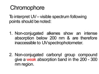 Chromophore
To interpret UV– visible spectrum following
points should benoted:
1. Non-conjugated alkenes show an intense
absorption below 200 nm & are therefore
inaccessible to UVspectrophotometer.
2. Non-conjugated carbonyl group compound
give a weak absorption band in the 200 - 300
nm region.
 