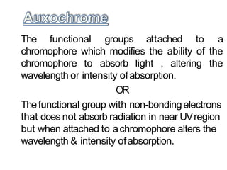 The functional groups attached to a
chromophore which modifies the ability of the
chromophore to absorb light , altering the
wavelength or intensity ofabsorption.
OR
Thefunctional group with non-bondingelectrons
that does not absorb radiation in near UVregion
but when attached to achromophore alters the
wavelength & intensity ofabsorption.
 
