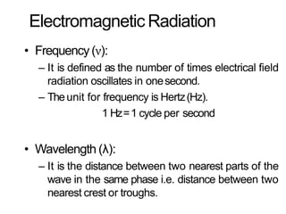 Electromagnetic Radiation
• Frequency(ν):
– It is defined as the number of times electrical field
radiation oscillates in onesecond.
– Theunit for frequency is Hertz(Hz).
1 Hz=1 cycle per second
• Wavelength (λ):
– It is the distance between two nearest parts of the
wave in the same phase i.e. distance between two
nearest crest or troughs.
 