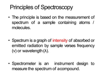 Principles of Spectroscopy
• The principle is based on the measurement of
spectrum of a sample containing atoms /
molecules.
• Spectrum is a graph of intensity of absorbed or
emitted radiation by sample verses frequency
(ν) or wavelength(λ).
• Spectrometer is an instrument design to
measure the spectrum of acompound.
 