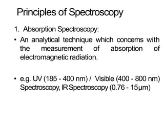 Principles of Spectroscopy
1. Absorption Spectroscopy:
• An analytical technique which concerns with
the measurement of absorption of
electromagnetic radiation.
• e.g. UV (185 - 400 nm) / Visible (400 - 800 nm)
Spectroscopy, IRSpectroscopy (0.76 - 15μm)
 