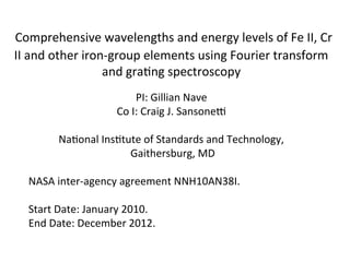 Comprehensive wavelengths and energy levels of Fe II, Cr
II and other iron-group elements using Fourier transform
and grating spectroscopy
PI: Gillian Nave
Co I: Craig J. Sansonet
National Institute of Standards and Technology,
Gaithersburg, MD
NASA inter-agency agreement NNH10AN38I.
Start Date: January 2010.
End Date: December 2012.
 