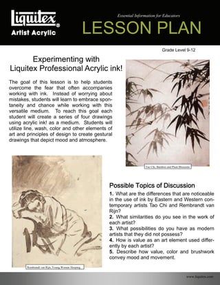 LESSON PLAN
Essential Information for Educators
Grade Level 9-12
Experimenting with
Liquitex Professional Acrylic ink!
The goal of this lesson is to help students
overcome the fear that often accompanies
working with ink. Instead of worrying about
mistakes, students will learn to embrace spon-
taneity and chance while working with this
versatile medium. To reach this goal each
student will create a series of four drawings
using acrylic ink! as a medium. Students will
utilize line, wash, color and other elements of
art and principles of design to create gestural
drawings that depict mood and atmosphere.
Possible Topics of Discussion
1. What are the differences that are noticeable
in the use of ink by Eastern and Western con-
temporary artists Tao Chi and Rembrandt van
Rijn?
2. What similarities do you see in the work of
each artist?
3. What possibilities do you have as modern
artists that they did not possess?
4. How is value as an art element used differ-
ently by each artist?
5. Describe how value, color and brushwork
convey mood and movement.
www.liquitex.com
Rembrandt van Rijn, Young Woman Sleeping
Tao Chi, Bamboo and Plum Blossoms
 