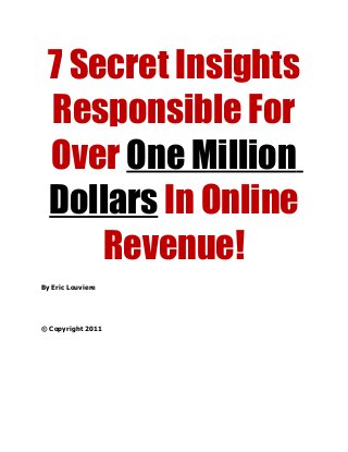 7 Secret Insights
Responsible For
Over One Million
Dollars In Online
Revenue!
By Eric Louviere
© Copyright 2011
 