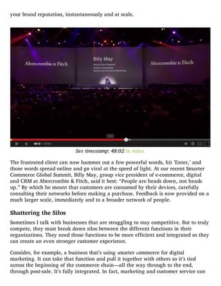 your brand reputation, instantaneously and at scale.
See timestamp: 48:02 in video.
The frustrated client can now hammer out a few powerful words, hit ’Enter,’ and
those words spread online and go viral at the speed of light. At our recent Smarter
Commerce Global Summit, Billy May, group vice president of e-commerce, digital
and CRM at Abercrombie & Fitch, said it best: “People are heads down, not heads
up.” By which he meant that customers are consumed by their devices, carefully
consulting their networks before making a purchase. Feedback is now provided on a
much larger scale, immediately and to a broader network of people.
Shattering the Silos
Sometimes I talk with businesses that are struggling to stay competitive. But to truly
compete, they must break down silos between the different functions in their
organizations. They need those functions to be more efficient and integrated so they
can create an even stronger customer experience.
Consider, for example, a business that’s using smarter commerce for digital
marketing. It can take that function and pull it together with others so it’s tied
across the beginning of the commerce chain—all the way through to the end,
through post-sale. It’s fully integrated. In fact, marketing and customer service can
 