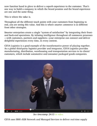now function hand in glove to deliver a superb experience to the customer. That’s
one way to build a company in which the brand promise and the brand experience
are one and the same thing.
This is where the value is.
Throughout all the different touch points with your customers from beginning to
end, you are seeing this value. And this is where smarter commerce is so different
from other strategies.
Smarter enterprises create a single “system of satisfaction” by integrating their front-
and back-end operations. By infusing intelligence throughout all commerce processes
—with customers, partners and suppliers—your enterprise can connect and deliver
delightful experiences every time, in every context.
CEVA Logistics is a good example of the transformative power of playing together.
As a global third-party logistics provider and integrator, CEVA Logistics provides
manufacturing, distribution, warehousing and transportation services to its clients’
customers, which include automotive and consumer packaged goods companies.
See timestamp: 24:15 in video.
CEVA uses IBM’s B2B Network and Managed Services to deliver real-time supply
 