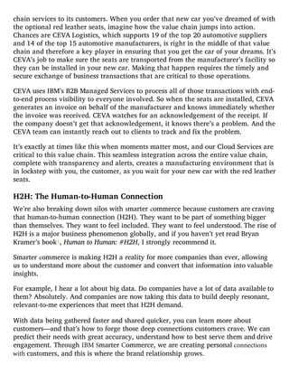 chain services to its customers. When you order that new car you’ve dreamed of with
the optional red leather seats, imagine how the value chain jumps into action.
Chances are CEVA Logistics, which supports 19 of the top 20 automotive suppliers
and 14 of the top 15 automotive manufacturers, is right in the middle of that value
chain and therefore a key player in ensuring that you get the car of your dreams. It’s
CEVA’s job to make sure the seats are transported from the manufacturer’s facility so
they can be installed in your new car. Making that happen requires the timely and
secure exchange of business transactions that are critical to those operations.
CEVA uses IBM’s B2B Managed Services to process all of those transactions with end-
to-end process visibility to everyone involved. So when the seats are installed, CEVA
generates an invoice on behalf of the manufacturer and knows immediately whether
the invoice was received. CEVA watches for an acknowledgement of the receipt. If
the company doesn’t get that acknowledgement, it knows there’s a problem. And the
CEVA team can instantly reach out to clients to track and fix the problem.
It’s exactly at times like this when moments matter most, and our Cloud Services are
critical to this value chain. This seamless integration across the entire value chain,
complete with transparency and alerts, creates a manufacturing environment that is
in lockstep with you, the customer, as you wait for your new car with the red leather
seats.
H2H: The Human-to-Human Connection
We’re also breaking down silos with smarter commerce because customers are craving
that human-to-human connection (H2H). They want to be part of something bigger
than themselves. They want to feel included. They want to feel understood. The rise of
H2H is a major business phenomenon globally, and if you haven’t yet read Bryan
Kramer’s book1, Human to Human: #H2H, I strongly recommend it.
Smarter commerce is making H2H a reality for more companies than ever, allowing
us to understand more about the customer and convert that information into valuable
insights.
For example, I hear a lot about big data. Do companies have a lot of data available to
them? Absolutely. And companies are now taking this data to build deeply resonant,
relevant-to-me experiences that meet that H2H demand.
With data being gathered faster and shared quicker, you can learn more about
customers—and that’s how to forge those deep connections customers crave. We can
predict their needs with great accuracy, understand how to best serve them and drive
engagement. Through IBM Smarter Commerce, we are creating personal connections
with customers, and this is where the brand relationship grows.
 