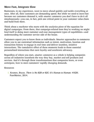 Move Fast, Integrate Slow
Businesses, in my experience, want to move ahead quickly and tackle everything at
once. After all, their customers are demanding speed. But while we need to move fast
because our customers demand it, with smarter commerce you don’t have to do it all
simultaneously—you can, in fact, pick one critical point in your customer value chain
and build from there.
Think about a marketer who starts with the analytics piece of the equation for
digital campaigns. From there, that campaign-related item they’re working on might
lend itself to doing more customer and case management types of capabilities—and
understanding the customer service side of the house.
Customers expect you to know them as individuals. Smarter approaches to commerce
allow you to use contextual information such as intent, motivation, location and
transaction history to engage in real time and deliver seamless, intuitive
interactions. The cumulative effect of these moments leads to those essential
personalized interactions that earn loyalty and accelerate advocacy.
Regardless of where you start, smarter commerce as a whole is helping companies
across all industries transform the way they buy, market and sell products and
services. And it’s through these transformations that companies learn, or even
anticipate, how to meet customers’ rapidly changing demands.
Resources
1. Kramer, Bryan. There is No B2B or B2C: It’s Human to Human: #H2H.
PureMatter, 2014.
 