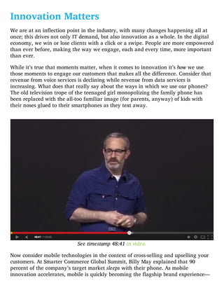 Innovation Matters
We are at an inflection point in the industry, with many changes happening all at
once; this drives not only IT demand, but also innovation as a whole. In the digital
economy, we win or lose clients with a click or a swipe. People are more empowered
than ever before, making the way we engage, each and every time, more important
than ever.
While it’s true that moments matter, when it comes to innovation it’s how we use
those moments to engage our customers that makes all the difference. Consider that
revenue from voice services is declining while revenue from data services is
increasing. What does that really say about the ways in which we use our phones?
The old television trope of the teenaged girl monopolizing the family phone has
been replaced with the all-too familiar image (for parents, anyway) of kids with
their noses glued to their smartphones as they text away.
See timestamp 48:41 in video.
Now consider mobile technologies in the context of cross-selling and upselling your
customers. At Smarter Commerce Global Summit, Billy May explained that 90
percent of the company’s target market sleeps with their phone. As mobile
innovation accelerates, mobile is quickly becoming the flagship brand experience—
 