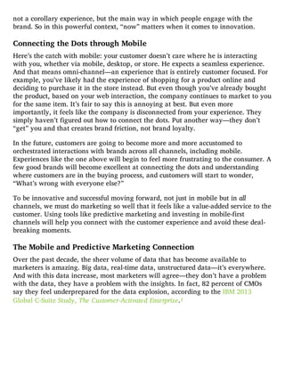 not a corollary experience, but the main way in which people engage with the
brand. So in this powerful context, “now” matters when it comes to innovation.
Connecting the Dots through Mobile
Here’s the catch with mobile: your customer doesn’t care where he is interacting
with you, whether via mobile, desktop, or store. He expects a seamless experience.
And that means omni-channel—an experience that is entirely customer focused. For
example, you’ve likely had the experience of shopping for a product online and
deciding to purchase it in the store instead. But even though you’ve already bought
the product, based on your web interaction, the company continues to market to you
for the same item. It’s fair to say this is annoying at best. But even more
importantly, it feels like the company is disconnected from your experience. They
simply haven’t figured out how to connect the dots. Put another way—they don’t
“get” you and that creates brand friction, not brand loyalty.
In the future, customers are going to become more and more accustomed to
orchestrated interactions with brands across all channels, including mobile.
Experiences like the one above will begin to feel more frustrating to the consumer. A
few good brands will become excellent at connecting the dots and understanding
where customers are in the buying process, and customers will start to wonder,
“What’s wrong with everyone else?”
To be innovative and successful moving forward, not just in mobile but in all
channels, we must do marketing so well that it feels like a value-added service to the
customer. Using tools like predictive marketing and investing in mobile-first
channels will help you connect with the customer experience and avoid these deal-
breaking moments.
The Mobile and Predictive Marketing Connection
Over the past decade, the sheer volume of data that has become available to
marketers is amazing. Big data, real-time data, unstructured data—it’s everywhere.
And with this data increase, most marketers will agree—they don’t have a problem
with the data, they have a problem with the insights. In fact, 82 percent of CMOs
say they feel underprepared for the data explosion, according to the IBM 2013
Global C-Suite Study, The Customer-Activated Enterprise.1
 