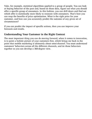 Take, for example, statistical algorithms applied to a group of people. You can look
at buying behavior of the past and, based on those data, figure out what you should
offer a specific group of consumers. In this fashion, you can drill down and find out
which offer is statistically more likely to resonate with consumers. That’s how you
can reap the benefits of price optimization. What is the right price for your
customer, and how can you accurately predict the outcome of any given set of
circumstances?
If you can predict the impact of specific actions, then you can improve your
forecasts and results.
Understanding Your Customer in the Right Context
The most important thing you can do moving forward, when it comes to innovation,
is to paint a holistic picture of your customers first, which brings me back to the
point that mobile marketing is ultimately about omni-channel. You must understand
customers’ behaviors across all the different channels, and tie those behaviors
together so you can develop a 360-degree view.
 