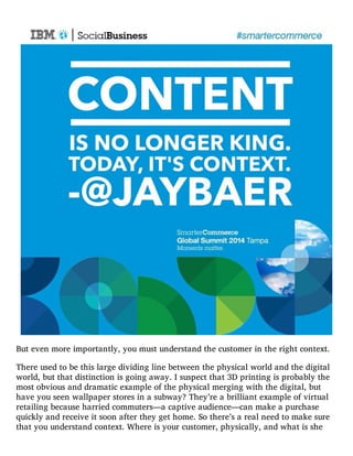 But even more importantly, you must understand the customer in the right context.
There used to be this large dividing line between the physical world and the digital
world, but that distinction is going away. I suspect that 3D printing is probably the
most obvious and dramatic example of the physical merging with the digital, but
have you seen wallpaper stores in a subway? They’re a brilliant example of virtual
retailing because harried commuters—a captive audience—can make a purchase
quickly and receive it soon after they get home. So there’s a real need to make sure
that you understand context. Where is your customer, physically, and what is she
 