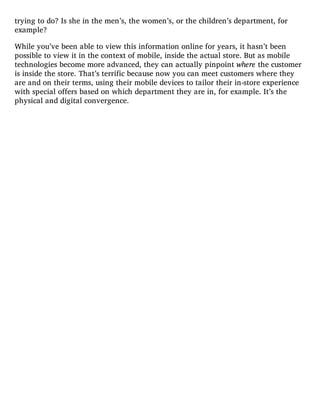 trying to do? Is she in the men’s, the women’s, or the children’s department, for
example?
While you’ve been able to view this information online for years, it hasn’t been
possible to view it in the context of mobile, inside the actual store. But as mobile
technologies become more advanced, they can actually pinpoint where the customer
is inside the store. That’s terrific because now you can meet customers where they
are and on their terms, using their mobile devices to tailor their in-store experience
with special offers based on which department they are in, for example. It’s the
physical and digital convergence.
 