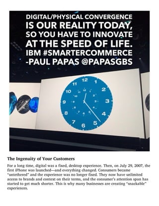The Ingenuity of Your Customers
For a long time, digital was a fixed, desktop experience. Then, on July 29, 2007, the
first iPhone was launched—and everything changed. Consumers became
“untethered” and the experience was no longer fixed. They now have unlimited
access to brands and context on their terms, and the consumer’s attention span has
started to get much shorter. This is why many businesses are creating “snackable”
experiences.
 