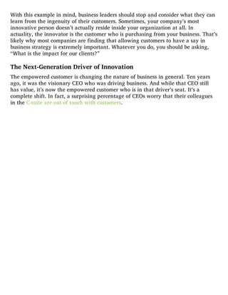 With this example in mind, business leaders should stop and consider what they can
learn from the ingenuity of their customers. Sometimes, your company’s most
innovative person doesn’t actually reside inside your organization at all. In
actuality, the innovator is the customer who is purchasing from your business. That’s
likely why most companies are finding that allowing customers to have a say in
business strategy is extremely important. Whatever you do, you should be asking,
“What is the impact for our clients?”
The Next-Generation Driver of Innovation
The empowered customer is changing the nature of business in general. Ten years
ago, it was the visionary CEO who was driving business. And while that CEO still
has value, it’s now the empowered customer who is in that driver’s seat. It’s a
complete shift. In fact, a surprising percentage of CEOs worry that their colleagues
in the C-suite are out of touch with customers.
 