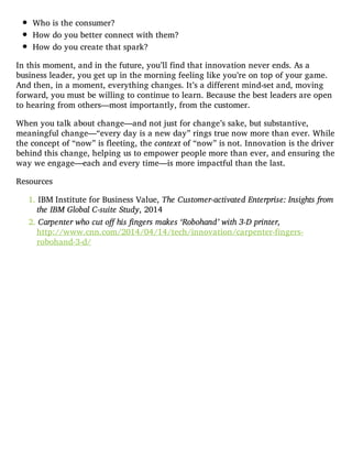 Who is the consumer?
How do you better connect with them?
How do you create that spark?
In this moment, and in the future, you’ll find that innovation never ends. As a
business leader, you get up in the morning feeling like you’re on top of your game.
And then, in a moment, everything changes. It’s a different mind-set and, moving
forward, you must be willing to continue to learn. Because the best leaders are open
to hearing from others—most importantly, from the customer.
When you talk about change—and not just for change’s sake, but substantive,
meaningful change—“every day is a new day” rings true now more than ever. While
the concept of “now” is fleeting, the context of “now” is not. Innovation is the driver
behind this change, helping us to empower people more than ever, and ensuring the
way we engage—each and every time—is more impactful than the last.
Resources
1. IBM Institute for Business Value, The Customer-activated Enterprise: Insights from
the IBM Global C-suite Study, 2014
2. Carpenter who cut off his fingers makes ‘Robohand’ with 3-D printer,
http://www.cnn.com/2014/04/14/tech/innovation/carpenter-fingers-
robohand-3-d/
 