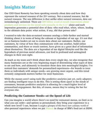 Insights Matter
Our CEO Ginni Rometty has been speaking recently about data and how they
represent the natural resource of the 21st century. Not a natural resource, but the
natural resource. The one difference is that unlike other natural resources, data are
intimidatingly unlimited. There are 500 billion word-of-mouth impressions about
products and services on the social web annually in the U.S.1 alone and each
impression generates a potential slew of data: who read what, when, where, leading
to the ultimate data point: what action, if any, did that person take?
I wanted to take the data-as-natural resource analogy a little further and started
thinking about it in terms of being the exhaust or byproduct of our age. It’s not that
we as business leaders set out to create data about our customers. Rather, our
customers, by virtue of how they communicate with one another, build online
communities, and share or create content, have given us a great deal of information
about themselves. The data are a byproduct of our digital lifestyles and like the
byproducts of previous social advances, can lead to profound and unimagined
changes in their own right.
As much as my team and I think about data every single day, we also recognize that
many businesses are at the very beginning stages of determining what types of data
to use and how, and ultimately to translate those data into meaningful insights. I’ve
noticed that customers’ demands for personalized experiences—for brands to treat
them as individuals with unique needs—are growing more urgent, and this trend
certainly compounds matters further for most businesses.
While the masses aren’t using tools like predictive analytics just yet, early adopters
are finding intelligent ways to do this. This is setting them apart in the minds of
consumers, because predictive analytics is allowing for a much higher level of
personalized engagement. But this, of course, means they’re raising the bar for
everyone else.
Predicting the Customer Needs—at the Speed of Life
Can you imagine a world where there’s no need for restaurant menus, no limit as to
what you can order—and options so personalized, they bring your experience to a
whole new level? I can, because I caught a glimpse of this brave new culinary world of
uber-personal experiences when we put Watson in charge of IBM’s food cart at SXSW.
 