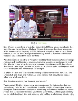 Click to view video.
Now Watson is something of a darling both within IBM and among our clients, the
tech elite, and the media, too. I believe Watson first garnered national awareness
when it competed on Jeopardy in 2011. What’s so intriguing about Watson, in my
opinion, is that for all of its cognitive computing power, it processes information
more like you and me than like a machine.
With that in mind, we set up a “Cognitive Cooking” food truck using Watson’s recipe
system, which combines three elements, including ingredients, cuisine and type of
dish. Watson is able to use its cognitive powers to identify compatible ingredients
that human chefs might overlook but which share similarities on the molecular level
—like mushrooms and strawberries, for example.
At SXSW, Watson used this ability to come up with unconventional new fare—like
ceviche fish and chips, and Vietnamese apple kebabs. Talk about fusion cuisine
taken to a whole new level.
How does that relate to your business, you wonder?
To my way of thinking, it comes down to transforming the information that you
have already collected into valuable and powerful insights, allowing you to know
what your customers want—oftentimes before they even know it themselves. When
you do this, the customer feels like your brand “gets” them, and that your company
has invested significant time and resources into building a relationship directly with
 
