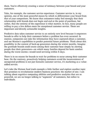 them. You’re effectively creating a sense of intimacy between your brand and your
customers.
Take, for example, the customer service experience. Customer service is, in my
opinion, one of the most powerful means by which to differentiate your brand from
that of your competitors. We know that consumers today feel strongly that their
relationship with brands does not begin and end at the point of purchase, but
rather, that the entirety of the experience is what matters. In fact, many people are
willing to pay a few dollars more for exceptional customer service. These are
important and directly actionable insights.
Predictive data takes customer service to an entirely new level because it empowers
brands to offer to help their customers before a problem has even occurred. In
essence, companies can take the information they have captured about a customer,
and use Watson’s capabilities to predict potential future problems. Think about this
possibility in the context of back-up generators during the winter months. Imagine
the gratitude brands could create among their customer base simply by alerting
people that their generators—on which many families depend for basic comfort
during the worst storms—would need servicing within X days.
There is in no reason for brands to wait for problems to occur among their customer
base. On the contrary, proactively helping customers avoid the inconvenience of
unexpected problems is not just fantastic customer service, it’s marketing as a value-
added service.
Let’s take the Watson food truck example a little further and explore another topic
that promises to revolutionize modern business practices: the market of one. I am
talking about cognitive computing abilities and predictive analytics that are so
powerful, we are no longer talking to “segments” of customers, but rather to
individuals.
 