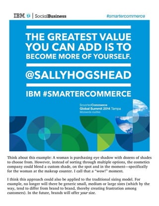 Think about this example: A woman is purchasing eye shadow with dozens of shades
to choose from. However, instead of sorting through multiple options, the cosmetics
company could blend a custom shade, on the spot and in the moment—specifically
for the woman at the makeup counter. I call that a “wow!” moment.
I think this approach could also be applied to the traditional sizing model. For
example, no longer will there be generic small, medium or large sizes (which by the
way, tend to differ from brand to brand, thereby creating frustration among
customers). In the future, brands will offer your size.
 