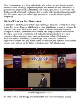 What it comes down to is these technologies and insights are the ultimate spin on
personalization. I strongly suspect that people will become less and less tolerant of
generic brand experiences and that they will, in fact, spend more money with and
display considerable loyalty to brands that invest in understanding them thoroughly.
And that means long-term and strategic investments in analytics and cognitive
computing.
The Small Touches That Matter Now
In addition to predicting issues that a customer might have, and solving those issues
before they occur, there are additional ways that insights can be used to enhance the
customer experience. I listened to Sanjay Gupta of Allstate Insurance discuss an
example at Smarter Commerce Global Summit. The company created Esurance and
developed innovative applications such as Fuelcaster specifically to give their
customers a little something more than just insurance policies. Fuelcaster in
particular predicts whether gas prices will go up or down in a customer’s
neighborhood in the next day. Based on this information, the customer can decide to
buy gas today or hold out for better prices tomorrow. Talk about genius.
See timestamp 33:43 in video.
It’s small touches like this app that connect the dots between what you already
 