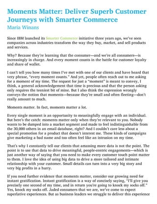 Moments Matter: Deliver Superb Customer
Journeys with Smarter Commerce
Maria Winans
Since IBM launched its Smarter Commerce initiative three years ago, we’ve seen
companies across industries transform the way they buy, market, and sell products
and services.
Why? Because they’re learning that the consumer—and we’re all consumers—is
increasingly in charge. And every moment counts in the battle for customer loyalty
and share of wallet.
I can’t tell you how many times I’ve met with one of our clients and have heard that
very phrase, “every moment counts.” And yet, people often reach out to me asking
for a moment of my time. The request for just a “moment” is meant to convey, I
think, a general acknowledgement that time is precious and that the person asking
only requires the teeniest bit of mine. But I also think the expression wrongly
conveys the notion that moments—because they’re small and often fleeting—don’t
really amount to much.
Moments matter. In fact, moments matter a lot.
Every single moment is an opportunity to meaningfully engage with an individual.
But here’s the catch: moments matter only when they’re relevant to you. Nobody
wants to be dumped into a market segment and made to feel indistinguishable from
the 30,000 others in an email database, right? And I couldn’t care less about a
special promotion for a product that doesn’t interest me. These kinds of campaigns
give marketing a bad name and too often feel like an intrusion on my time.
That’s why I constantly tell our clients that amassing more data is not the point. The
point is to use that data to drive meaningful, people-centric engagements—which is
just another way of saying that you need to make every customer touch point matter
to them. I love the idea of using big data to drive a more tailored and intimate
relationship with your customer. Small details can turn into a very big story and
very big profits in a hurry.
If you need further evidence that moments matter, consider our growing need for
instant gratification. Instant gratification is a way of concisely saying, “I’ll give you
precisely one second of my time, and in return you’re going to knock my socks off.”
Yes, knock my socks off. Jaded consumers that we are, we’ve come to expect
superlative experiences. But as business leaders we struggle to deliver this experience
 
