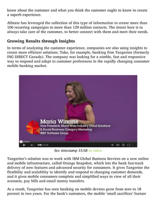 know about the customer and what you think the customer ought to know to create
a superb experience.
Allstate has leveraged the collection of this type of information to create more than
100 recurring campaigns to more than 129 million contacts. The intent here is to
always take care of the customer, to better connect with them and meet their needs.
Growing Results through Insights
In terms of analyzing the customer experience, companies are also using insights to
create more efficient solutions. Take, for example, banking firm Tangerine (formerly
ING DIRECT Canada). The company was looking for a nimble, fast and responsive
way to respond and adapt to customer preferences in the rapidly changing consumer
mobile banking market.
See timestamp 15:58 in video.
Tangerine’s solution was to work with IBM Global Business Services on a new online
and mobile infrastructure, called Orange Snapshot, which lets the bank fast-track
delivery of new features and advanced security for consumers. It gives Tangerine the
flexibility and scalability to identify and respond to changing customer demands,
and it gives mobile consumers complete and simplified ways to view of all their
accounts, pay bills and email money transfers.
As a result, Tangerine has seen banking on mobile devices grow from zero to 18
percent in two years. For the bank’s customers, the mobile ‘small sacrifices’ feature
 