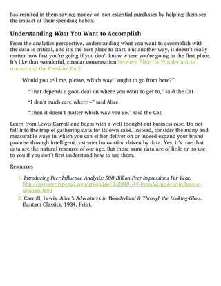has resulted in them saving money on non-essential purchases by helping them see
the impact of their spending habits.
Understanding What You Want to Accomplish
From the analytics perspective, understanding what you want to accomplish with
the data is critical, and it’s the best place to start. Put another way, it doesn’t really
matter how fast you’re going if you don’t know where you’re going in the first place.
It’s like that wonderful, circular conversation between Alice (in Wonderland of
course) and the Cheshire Cat2:
“Would you tell me, please, which way I ought to go from here?”
“That depends a good deal on where you want to get to,” said the Cat.
“I don’t much care where –” said Alice.
“Then it doesn’t matter which way you go,” said the Cat.
Learn from Lewis Carroll and begin with a well thought-out business case. Do not
fall into the trap of gathering data for its own sake. Instead, consider the many and
measurable ways in which you can either deliver on or indeed expand your brand
promise through intelligent customer innovation driven by data. Yes, it’s true that
data are the natural resource of our age. But those same data are of little or no use
to you if you don’t first understand how to use them.
Resources
1. Introducing Peer Influence Analysis: 500 Billion Peer Impressions Per Year,
http://forrester.typepad.com/groundswell/2010/04/introducing-peer-influence-
analysis.html
2. Carroll, Lewis. Alice’s Adventures in Wonderland & Through the Looking-Glass.
Bantam Classics, 1984. Print.
 